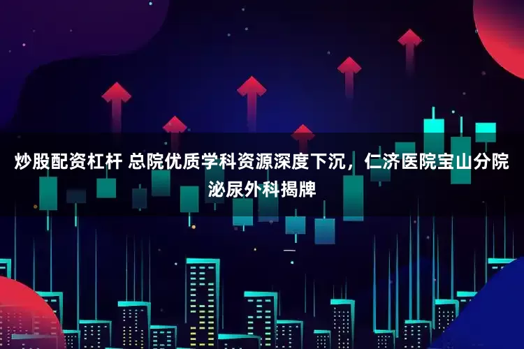 炒股配资杠杆 总院优质学科资源深度下沉，仁济医院宝山分院泌尿外科揭牌