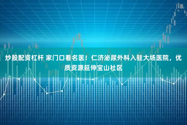 炒股配资杠杆 家门口看名医！仁济泌尿外科入驻大场医院，优质资源延伸宝山社区