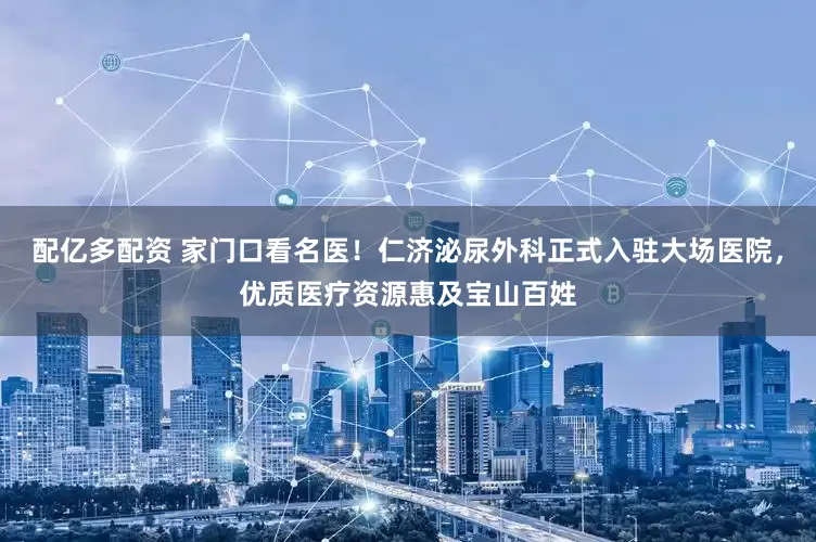 配亿多配资 家门口看名医！仁济泌尿外科正式入驻大场医院，优质医疗资源惠及宝山百姓