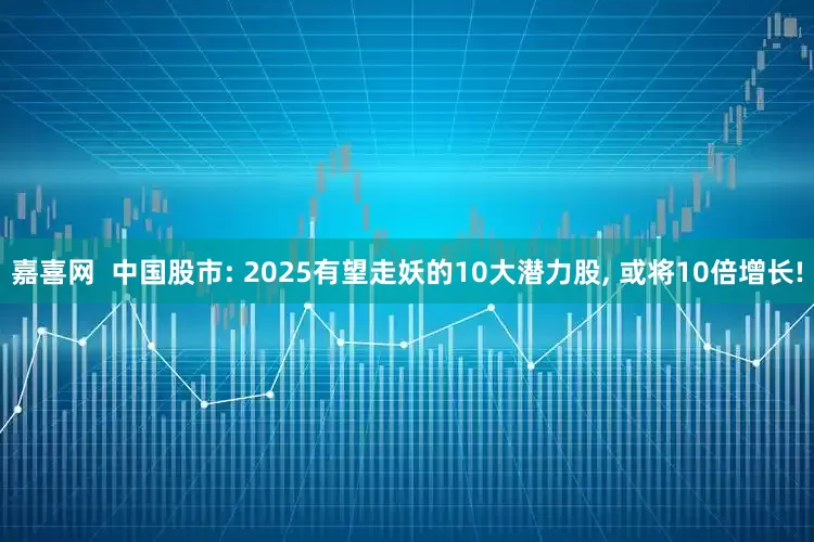 嘉喜网  中国股市: 2025有望走妖的10大潜力股, 或将10倍增长!