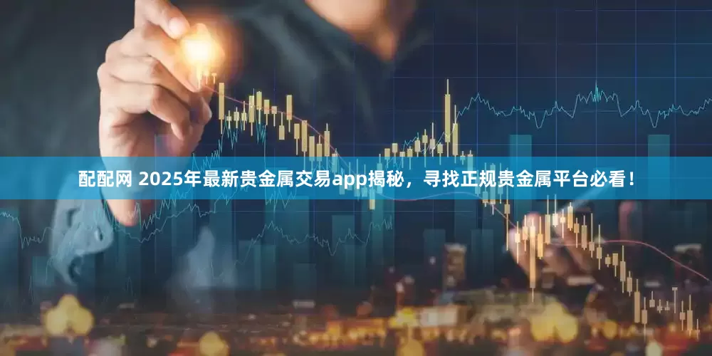 配配网 2025年最新贵金属交易app揭秘，寻找正规贵金属平台必看！