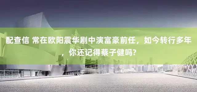 配查信 常在欧阳震华剧中演富豪前任，如今转行多年，你还记得蔡子健吗?