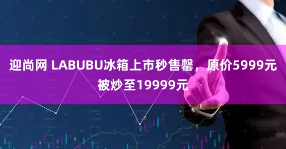 迎尚网 LABUBU冰箱上市秒售罄，原价5999元被炒至19999元